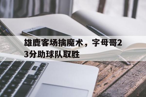 开云APP-包含雄鹿客场擒魔术，字母哥23分助球队取胜的词条
